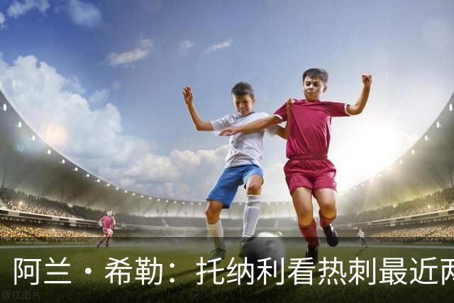阿兰·希勒：托纳利看热刺最近两个赛季的表现 就能明白转会风险